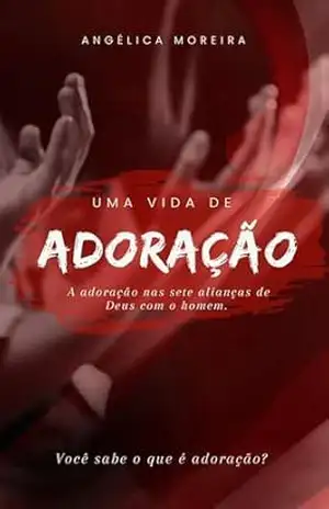 Uma vida de adoração: A adoração nas sete alianças de Deus com o homem – Angélica  Moreira