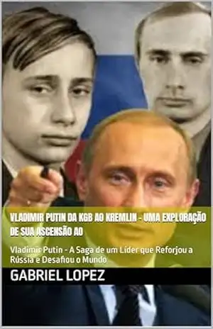 Vladimir Putin Da KGB ao Kremlin – Uma Exploração de sua Ascensão ao Poder: Vladimir Putin – A Saga de um Líder que Reforjou a Rússia e Desafiou o Mundo – Gabriel Lopez