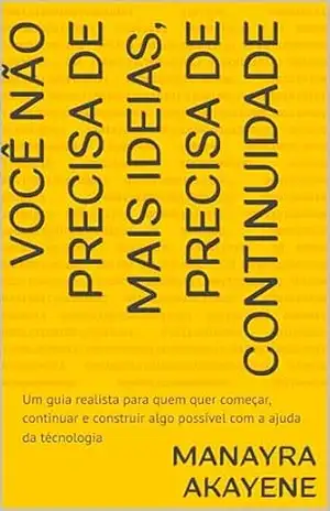 Você não precisa de mais ideias, precisa de continuidade: Um guia realista para quem quer começar, continuar e construir algo possível com a ajuda da técnologia – Manayra Akayene
