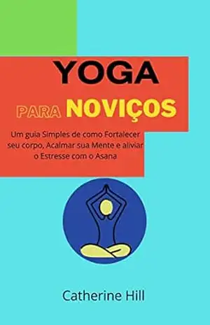 Yoga Para Noviços: Um guia simples de como fortalecer seu corpo, acalmar sua mente e aliviar o estresse com o Asana – Catherine  Hill